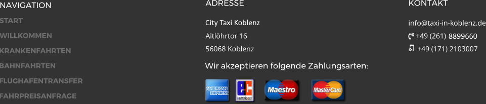 NAVIGATION ADRESSE City Taxi 24h GmbH Fritz-Zimmer-Str. 1a 56070 Koblenz KONTAKT info@taxi-in-koblenz.de  +49 (261) 8899660  +49 (171) 2103007 Wir akzeptieren folgende Zahlungsarten:
